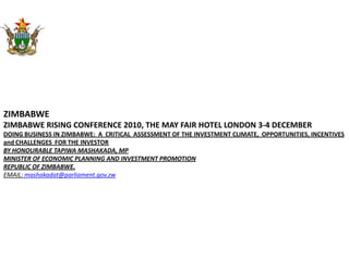 ZIMBABWE ZIMBABWE RISING CONFERENCE 2010, THE MAY FAIR HOTEL LONDON 3-4 DECEMBER DOING BUSINESS IN ZIMBABWE:  A  CRITICAL  ASSESSMENT OF THE INVESTMENT CLIMATE,  OPPORTUNITIES, INCENTIVES and CHALLENGES  FOR THE INVESTOR BY HONOURABLE TAPIWA MASHAKADA, MP MINISTER OF ECONOMIC PLANNING AND INVESTMENT PROMOTION REPUBLIC OF ZIMBABWE.  EMAIL: mashakadat@parliament.gov.zw 
