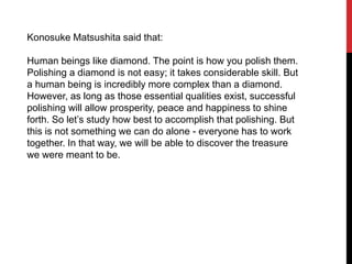 Konosuke Matsushita said that:
Human beings like diamond. The point is how you polish them.
Polishing a diamond is not easy; it takes considerable skill. But
a human being is incredibly more complex than a diamond.
However, as long as those essential qualities exist, successful
polishing will allow prosperity, peace and happiness to shine
forth. So let’s study how best to accomplish that polishing. But
this is not something we can do alone - everyone has to work
together. In that way, we will be able to discover the treasure
we were meant to be.
 
