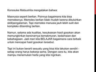 Konosuke Matsushita mengatakan bahwa:
Masnusia seperti berlian. Poinnya bagaimana kita bisa
memolesnya. Memoles berlian tidak mudah karena dibutuhkan
skill/pengalaman. Tapi memoles manusia jauh lebih sulit dan
kompleks dibanding berlian.
Namun, selama ada kualitas, kesuksesan hasil gosokan akan
memungkinkan bersinarnya kemakmuran, kedamaian dan
kebahagiaan. Jadi mari kita BELAJAR bagaimana cara terbaik
untuk mencapai hasil gosokan tersebut.
Tapi ini bukan berarti sesuatu yang bisa kita lakukan sendiri -
setiap orang harus bekerja sama. Dengan cara itu, kita akan
mampu menemukan harta yang kita inginkan.
 