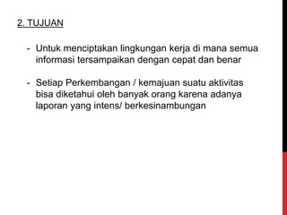 - Untuk menciptakan lingkungan kerja di mana semua
informasi tersampaikan dengan cepat dan benar
- Setiap Perkembangan / kemajuan suatu aktivitas
bisa diketahui oleh banyak orang karena adanya
laporan yang intens/ berkesinambungan
2. TUJUAN
 