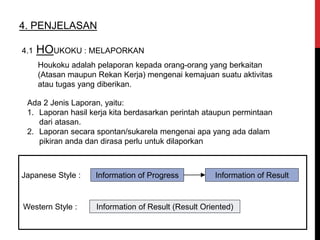 4. PENJELASAN
Houkoku adalah pelaporan kepada orang-orang yang berkaitan
(Atasan maupun Rekan Kerja) mengenai kemajuan suatu aktivitas
atau tugas yang diberikan.
4.1 HOUKOKU : MELAPORKAN
Ada 2 Jenis Laporan, yaitu:
1. Laporan hasil kerja kita berdasarkan perintah ataupun permintaan
dari atasan.
2. Laporan secara spontan/sukarela mengenai apa yang ada dalam
pikiran anda dan dirasa perlu untuk dilaporkan
Japanese Style : Information of Progress Information of Result
Western Style : Information of Result (Result Oriented)
 
