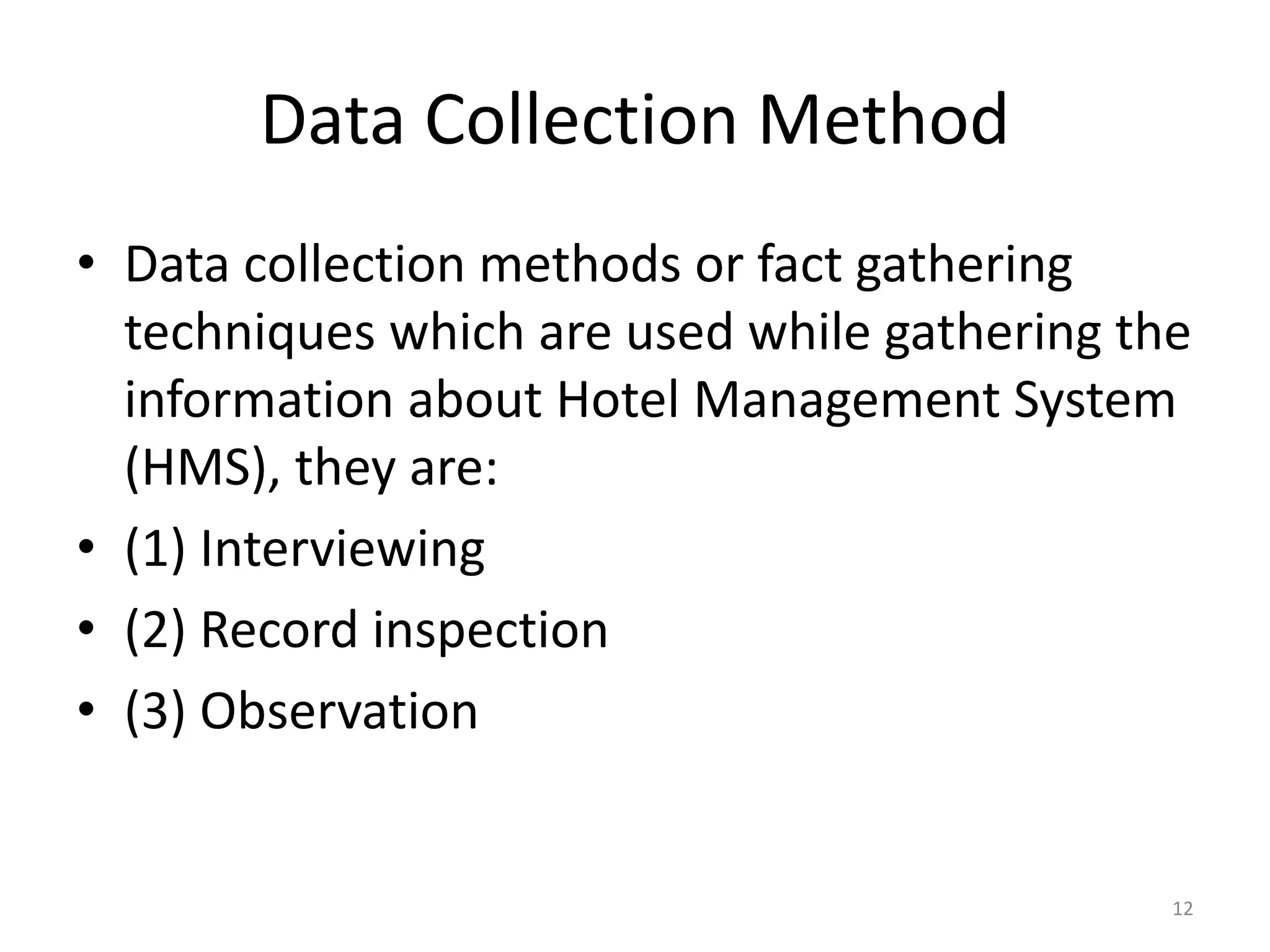 Data Collection Method
• Data collection methods or fact gathering
techniques which are used while gathering the
information about Hotel Management System
(HMS), they are:
• (1) Interviewing
• (2) Record inspection
• (3) Observation
12
 