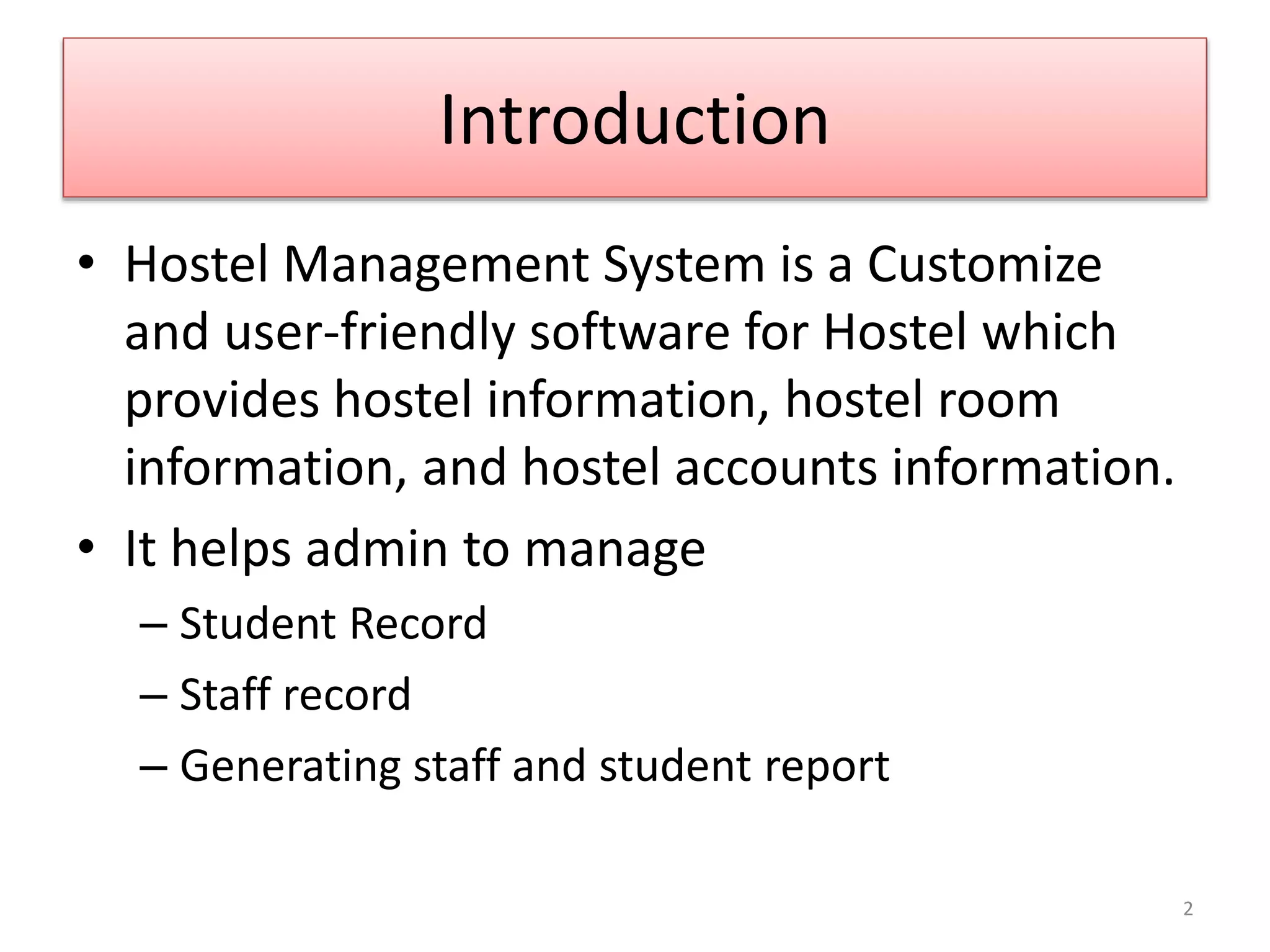 Introduction
• Hostel Management System is a Customize
and user-friendly software for Hostel which
provides hostel information, hostel room
information, and hostel accounts information.
• It helps admin to manage
– Student Record
– Staff record
– Generating staff and student report
2
 