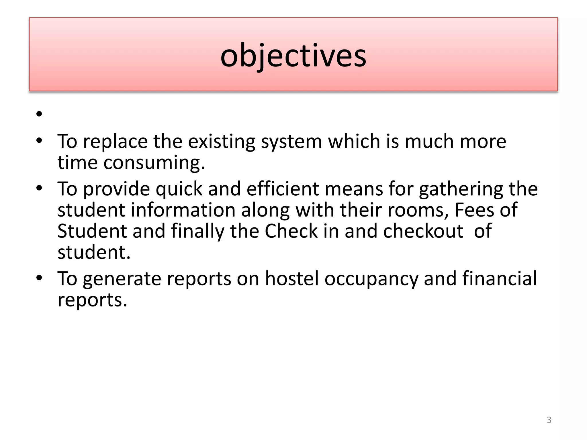 objectives
•
• To replace the existing system which is much more
time consuming.
• To provide quick and efficient means for gathering the
student information along with their rooms, Fees of
Student and finally the Check in and checkout of
student.
• To generate reports on hostel occupancy and financial
reports.
3
 