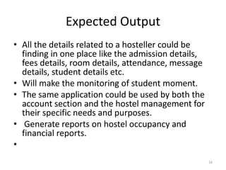 Expected Output
• All the details related to a hosteller could be
finding in one place like the admission details,
fees details, room details, attendance, message
details, student details etc.
• Will make the monitoring of student moment.
• The same application could be used by both the
account section and the hostel management for
their specific needs and purposes.
• Generate reports on hostel occupancy and
financial reports.
•
16
 