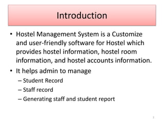 Introduction
• Hostel Management System is a Customize
and user-friendly software for Hostel which
provides hostel information, hostel room
information, and hostel accounts information.
• It helps admin to manage
– Student Record
– Staff record
– Generating staff and student report
2
 