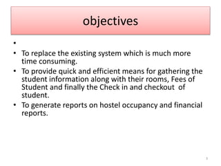 objectives
•
• To replace the existing system which is much more
time consuming.
• To provide quick and efficient means for gathering the
student information along with their rooms, Fees of
Student and finally the Check in and checkout of
student.
• To generate reports on hostel occupancy and financial
reports.
3
 