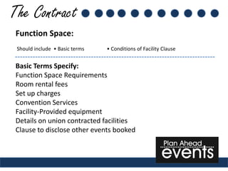 The Contract
 Function Space:
 Should include • Basic terms   • Conditions of Facility Clause


 Basic Terms Specify:
 Function Space Requirements
 Room rental fees
 Set up charges
 Convention Services
 Facility-Provided equipment
 Details on union contracted facilities
 Clause to disclose other events booked
 