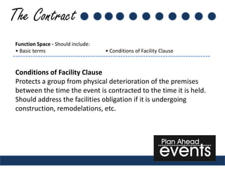 The Contract
 Function Space - Should include:
 • Basic terms                      • Conditions of Facility Clause


 Conditions of Facility Clause
 Protects a group from physical deterioration of the premises
 between the time the event is contracted to the time it is held.
 Should address the facilities obligation if it is undergoing
 construction, remodelations, etc.
 