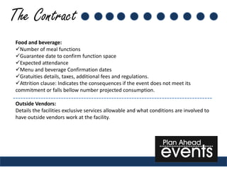 The Contract
 Food and beverage:
 Number of meal functions
 Guarantee date to confirm function space
 Expected attendance
 Menu and beverage Confirmation dates
 Gratuities details, taxes, additional fees and regulations.
 Attrition clause: Indicates the consequences if the event does not meet its
 commitment or falls bellow number projected consumption.

 Outside Vendors:
 Details the facilities exclusive services allowable and what conditions are involved to
 have outside vendors work at the facility.
 