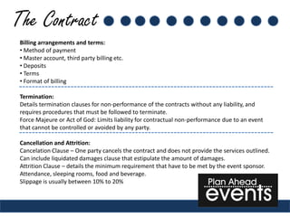 The Contract
 Billing arrangements and terms:
 • Method of payment
 • Master account, third party billing etc.
 • Deposits
 • Terms
 • Format of billing

 Termination:
 Details termination clauses for non-performance of the contracts without any liability, and
 requires procedures that must be followed to terminate.
 Force Majeure or Act of God: Limits liability for contractual non-performance due to an event
 that cannot be controlled or avoided by any party.

 Cancellation and Attrition:
 Cancelation Clause – One party cancels the contract and does not provide the services outlined.
 Can include liquidated damages clause that estipulate the amount of damages.
 Attrition Clause – details the minimum requirement that have to be met by the event sponsor.
 Attendance, sleeping rooms, food and beverage.
 Slippage is usually between 10% to 20%
 