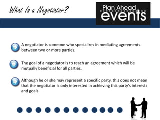 What Is a Negotiator?


    A negotiator is someone who specializes in mediating agreements
    between two or more parties.

    The goal of a negotiator is to reach an agreement which will be
    mutually beneficial for all parties.

    Although he or she may represent a specific party, this does not mean
    that the negotiator is only interested in achieving this party's interests
    and goals.
 