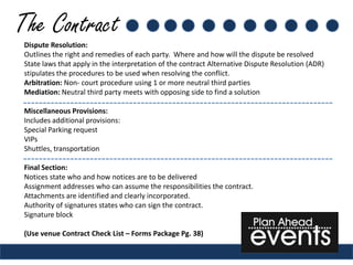 The Contract
 Dispute Resolution:
 Outlines the right and remedies of each party. Where and how will the dispute be resolved
 State laws that apply in the interpretation of the contract Alternative Dispute Resolution (ADR)
 stipulates the procedures to be used when resolving the conflict.
 Arbitration: Non- court procedure using 1 or more neutral third parties
 Mediation: Neutral third party meets with opposing side to find a solution

 Miscellaneous Provisions:
 Includes additional provisions:
 Special Parking request
 VIPs
 Shuttles, transportation

 Final Section:
 Notices state who and how notices are to be delivered
 Assignment addresses who can assume the responsibilities the contract.
 Attachments are identified and clearly incorporated.
 Authority of signatures states who can sign the contract.
 Signature block

 (Use venue Contract Check List – Forms Package Pg. 38)
 