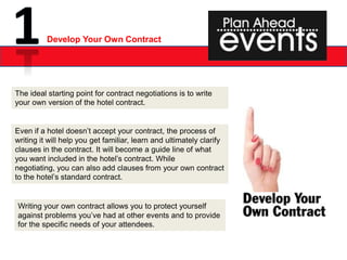 Develop Your Own Contract




The ideal starting point for contract negotiations is to write
your own version of the hotel contract.


Even if a hotel doesn’t accept your contract, the process of
writing it will help you get familiar, learn and ultimately clarify
clauses in the contract. It will become a guide line of what
you want included in the hotel’s contract. While
negotiating, you can also add clauses from your own contract
to the hotel’s standard contract.


Writing your own contract allows you to protect yourself
against problems you’ve had at other events and to provide
for the specific needs of your attendees.
 