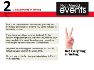 Get Everything in Writing




If the hotel doesn’t accept the contract, you may send
the hotel a prioritized list of items you wants included in
the hotel’s contract.

These items should not surprise the hotel. By the
contract- negotiation phase, the hotel should know your
basic needs for the event, based on your request for
proposal (RFP) and subsequent conversations.

As you’re establishing your relationship, you should
talk about your wish list the whole time.

Do not rely on the fact that you talked about it. Put it
in the contract.
 