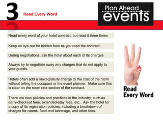 Read Every Word




Read every word of your hotel contract, but read it three times

Keep an eye out for hidden fees as you read the contract.

During negotiations, ask the hotel about each of its charges

Always try to negotiate away any charges that do not apply to
your guests.

Hotels often add a maid-gratuity charge to the cost of the room
without telling the occupant or the event planner. Make sure this
is clear on the room rate section of the contract.

There are new policies and practices in the industry, such as
early-checkout fees, extended-stay fees, etc. . Ask the hotel for
a copy of its registration policies, including a breakdown of
charges for rooms, food and beverage, and other fees.
 