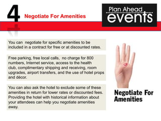 Negotiate For Amenities



You can negotiate for specific amenities to be
included in a contract for free or at discounted rates.

Free parking, free local calls, no charge for 800
numbers, Internet service, access to the health
club, complimentary shipping and receiving, room
upgrades, airport transfers, and the use of hotel props
and décor.

You can also ask the hotel to exclude some of these
amenities in return for lower rates or discounted fees.
Providing the hotel with historical information about
your attendees can help you negotiate amenities
away.
 