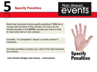 Specify Penalties



Most hotel contracts include specific penalties if YOU fail to
comply with the terms of the contract, but many do not
include penalties if the HOTEL cancels your event or fails
to meet other terms in the contract.


Consider “no competitors” clause in a hotel contract if
necessary.


Included penalties to protect your client if the hotel breaches
the contract.


Last minute changes cost money ….Concessions
 