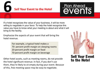 Sell Your Event to the Hotel


If a hotel recognizes the value of your business, it will be more
willing to negotiate in your favor. To help the hotel recognize this
value you have to know what your meeting is about and what it will
bring to the facility.

Emphasize the aspects of your event that will bring the
hotel revenue.

        For example, a typical hotel makes a
        70- percent profit margin on sleeping rooms
        20-percent profit margin on food
        70-percent profit margin on beverage

Other hotel assets, such as meeting rooms, do not provide
the hotel significant revenue. In fact, if you don’t use
them, they’re likely to sit empty during your event. Because
of this, free meeting space may be easy to negotiate.
 