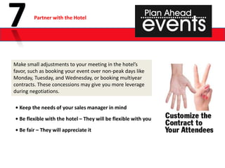 Partner with the Hotel




Make small adjustments to your meeting in the hotel’s
favor, such as booking your event over non-peak days like
Monday, Tuesday, and Wednesday, or booking multiyear
contracts. These concessions may give you more leverage
during negotiations.

• Keep the needs of your sales manager in mind

• Be flexible with the hotel – They will be flexible with you

• Be fair – They will appreciate it
 