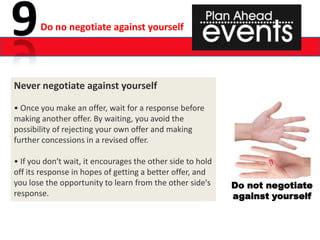 Do no negotiate against yourself




Never negotiate against yourself

• Once you make an offer, wait for a response before
making another offer. By waiting, you avoid the
possibility of rejecting your own offer and making
further concessions in a revised offer.

• If you don't wait, it encourages the other side to hold
off its response in hopes of getting a better offer, and
you lose the opportunity to learn from the other side's     Do not negotiate
response.                                                   against yourself
 