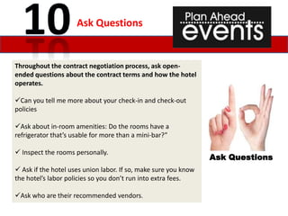 Ask Questions


Throughout the contract negotiation process, ask open-
ended questions about the contract terms and how the hotel
operates.

Can you tell me more about your check-in and check-out
policies

Ask about in-room amenities: Do the rooms have a
refrigerator that’s usable for more than a mini-bar?”

 Inspect the rooms personally.
                                                                 Ask Questions
 Ask if the hotel uses union labor. If so, make sure you know
the hotel’s labor policies so you don’t run into extra fees.

Ask who are their recommended vendors.
 