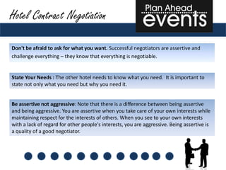 Hotel Contract Negotiation

Don't be afraid to ask for what you want. Successful negotiators are assertive and
challenge everything – they know that everything is negotiable.


State Your Needs : The other hotel needs to know what you need. It is important to
state not only what you need but why you need it.


Be assertive not aggressive: Note that there is a difference between being assertive
and being aggressive. You are assertive when you take care of your own interests while
maintaining respect for the interests of others. When you see to your own interests
with a lack of regard for other people's interests, you are aggressive. Being assertive is
a quality of a good negotiator.
 