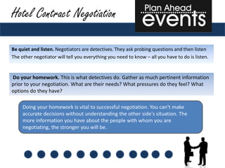 Hotel Contract Negotiation

Be quiet and listen. Negotiators are detectives. They ask probing questions and then listen
The other negotiator will tell you everything you need to know – all you have to do is listen.


Do your homework. This is what detectives do. Gather as much pertinent information
prior to your negotiation. What are their needs? What pressures do they feel? What
options do they have?

     Doing your homework is vital to successful negotiation. You can't make
     accurate decisions without understanding the other side's situation. The
     more information you have about the people with whom you are
     negotiating, the stronger you will be.
 