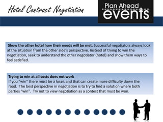 Hotel Contract Negotiation


 Show the other hotel how their needs will be met. Successful negotiators always look
at the situation from the other side's perspective. Instead of trying to win the
negotiation, seek to understand the other negotiator (hotel) and show them ways to
feel satisfied.



Trying to win at all costs does not work
If you "win" there must be a loser, and that can create more difficulty down the
road. The best perspective in negotiation is to try to find a solution where both
parties "win". Try not to view negotiation as a contest that must be won.
 