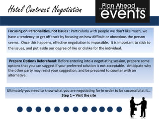 Hotel Contract Negotiation
Focusing on Personalities, not Issues : Particularly with people we don't like much, we
have a tendency to get off track by focusing on how difficult or obnoxious the person
seems. Once this happens, effective negotiation is impossible. It is important to stick to
the issues, and put aside our degree of like or dislike for the individual.


 Prepare Options Beforehand: Before entering into a negotiating session, prepare some
options that you can suggest if your preferred solution is not acceptable. Anticipate why
the other party may resist your suggestion, and be prepared to counter with an
alternative.


Ultimately you need to know what you are negotiating for in order to be successful at it…
                               Step 1 – Visit the site
 