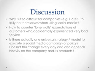DiscussionWhy is it so difficult for companies (e.g. Hotels) to truly be themselves when using social media?How to counter ‘lone wolfs’ expectations of customers who accidentally experienced very bad serviceIs there actually one universal strategy / model to execute a social media campaign or policy? Doesn’t this change every day and also depends heavily on the company and its products? 