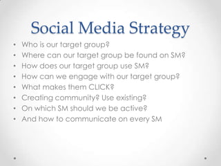 Who is our target group?Where can our target group be found on SM?How does our target group use SM?How can we engage with our target group?What makes them CLICK?Creating community? Use existing? On which SM should we be active?And how to communicate on every SMSocial Media Strategy
