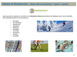 Hôtels et Résidences – Notre offre Animation / Sport / Loisirs

Quel que soit la saison ou le climat, nos Résidences Nature permettent de déployer pour notre clientèle
des activités de plein air ou d’intérieur :
•
•
•
•
•
•
•
•
•
•

Ski alpin
Ski nordique
Randonnée
Raquette
Natation
Aquagym
Tir à l’arc
Streching
Fitness
Escalade

10

 