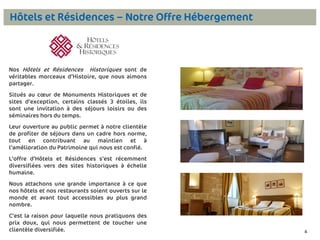Hôtels et Résidences – Notre Offre Hébergement

Nos Hôtels et Résidences Historiques sont de
véritables morceaux d’Histoire, que nous aimons
partager.

Situés au cœur de Monuments Historiques et de
sites d’exception, certains classés 3 étoiles, ils
sont une invitation à des séjours loisirs ou des
séminaires hors du temps.
Leur ouverture au public permet à notre clientèle
de profiter de séjours dans un cadre hors norme,
tout en contribuant au maintien et à
l’amélioration du Patrimoine qui nous est confié.
L’offre d’Hôtels et Résidences s’est récemment
diversifiées vers des sites historiques à échelle
humaine.
Nous attachons une grande importance à ce que
nos hôtels et nos restaurants soient ouverts sur le
monde et avant tout accessibles au plus grand
nombre.
C’est la raison pour laquelle nous pratiquons des
prix doux, qui nous permettent de toucher une
clientèle diversifiée.

4

4

 