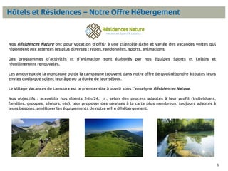 Hôtels et Résidences – Notre Offre Hébergement

Nos Résidences Nature ont pour vocation d’offrir à une clientèle riche et variée des vacances vertes qui
répondent aux attentes les plus diverses : repos, randonnées, sports, animations.
Des programmes d’activités et d’animation sont élaborés par nos équipes Sports et Loisirs et
régulièrement renouvelés.
Les amoureux de la montagne ou de la campagne trouvent dans notre offre de quoi répondre à toutes leurs
envies quels que soient leur âge ou la durée de leur séjour.
Le Village Vacances de Lamoura est le premier site à ouvrir sous l’enseigne Résidences Nature.
Nos objectifs : accueillir nos clients 24h/24, 7j/7, selon des process adaptés à leur profil (individuels,
familles, groupes, séniors, etc), leur proposer des services à la carte plus nombreux, toujours adaptés à
leurs besoins, améliorer les équipements de notre offre d’hébergement.

5

5

 