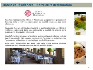Hôtels et Résidences – Notre offre Restauration

Tous les établissements Hôtels et Résidences proposent ou proposeront
dans les mois à venir une restauration de qualité servie par des chefs
talentueux.

Nous accordons un soin tout particulier à ce que les clients de nos hôtels et
résidences retrouvent dans nos restaurants la qualité, le charme et le
caractère des lieux qui les hébergent.
Nos chefs mettent en œuvre une cuisine gastronomique et créative, réalisée
à partir de produits frais issus du terroir et qui s’accorde à la perfection avec
l’atmosphère authentique et conviviale de nos établissements.

Notre offre Restauration est avant tout celle d’une cuisine toujours
savoureuse, de la formule Retour du Marché au dîner de gala.

6

6

 