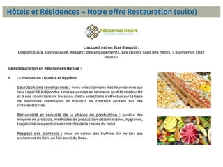 Hôtels et Résidences – Notre offre Restauration (suite)

L’accueil est un état d’esprit :
Disponibilité, Convivialité, Respect des engagements. Les clients sont des hôtes. « Bienvenus chez
vous ! »

La Restauration en Résidences Nature :
1.

La Production : Qualité et Hygiène

Sélection des fournisseurs : nous sélectionnons nos fournisseurs sur
leur capacité à répondre à nos exigences en terme de qualité et sécurité
et à nos conditions de livraison. Cette sélections s’effectue sur la base
de mémoires techniques et d’audits de contrôle portant sur des
critères strictes.

Rationalité et sécurité de la chaîne de production : qualité des
moyens de produits, méthodes de production rationnalisées, hygiènes,
traçabilité des produits et contrôle de la chaîne du froid.

Respect des aliments : mise en valeur des buffets. On ne fait pas
seulement du Bon, on fait aussi du Beau.

7

 