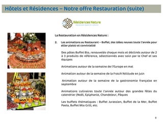 Hôtels et Résidences – Notre offre Restauration (suite)

La Restauration en Résidences Nature :
2.

Les animations au Restaurant – Buffet, des idées neuves toute l’année pour
allier plaisir et convivialité

Des pôles Buffet Bio, renouvelés chaque mois et déclinés autour de 2
à 3 produits de référence, sélectionnés avec soin par le Chef et ses
équipes
Animations autour de la semaine de l’Europe en mai
Animation autour de la semaine de la Fraich’Attitude en juin
Animation autour de la semaine de la gastronomie française en
septembre
Animations culinaires toute l’année autour des grandes fêtes du
calendrier (Noël, Epiphanie, Chandeleur, Pâques

Les buffets thématiques : Buffet Jurassien, Buffet de la Mer, Buffet
Pasta, Buffet Mix Grill, etc.

8

 