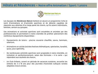 Hôtels et Résidences – Notre offre Animation / Sport / Loisirs

Les équipes de Résidences Nature mettent en œuvre un programme riche et
varié d’animations et d’activités sportives et de détente capables de
répondre aux attentes d’un large panel de clients, qu’ils soient individuels,
familles, seniors ou groupes.
Ces animations et activités sportives sont encadrées et animées par des
professionnels et permettent à notre clientèle de profiter pleinement des
nombreux équipements disponibles :
•

Equipements de loisirs : piscine couverte chauffée, sauna, hammam,
solarium,

•

Animations en soirée (soirées festives thématiques, spectacles, karaoké,
quizz, jeux-apéritifs),

•

De nombreuses activités sportives sont proposées à notre clientèle, en
initiation et perfectionnement, selon des formules « à la carte » qui
répondent aux souhaits de chacun,

•

Un Club Enfants, ouvert en période de vacances scolaires, accueille les
enfants de 3 à 16 ans pour des journées d’activités ludiques variées
adaptées à leurs envies.
9

 