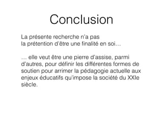 Conclusion
La présente recherche n’a pas  
la prétention d’être une ﬁnalité en soi…
… elle veut être une pierre d’assise, parmi
d’autres, pour déﬁnir les différentes formes de
soutien pour arrimer la pédagogie actuelle aux
enjeux éducatifs qu’impose la société du XXIe
siècle.
 