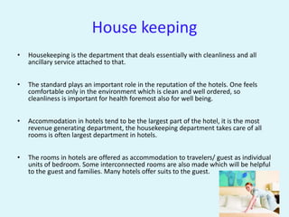House keeping
•   Housekeeping is the department that deals essentially with cleanliness and all
    ancillary service attached to that.


•   The standard plays an important role in the reputation of the hotels. One feels
    comfortable only in the environment which is clean and well ordered, so
    cleanliness is important for health foremost also for well being.


•   Accommodation in hotels tend to be the largest part of the hotel, it is the most
    revenue generating department, the housekeeping department takes care of all
    rooms is often largest department in hotels.


•   The rooms in hotels are offered as accommodation to travelers/ guest as individual
    units of bedroom. Some interconnected rooms are also made which will be helpful
    to the guest and families. Many hotels offer suits to the guest.
 