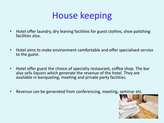 House keeping
• Hotel offer laundry, dry leaning facilities for guest clothes, shoe polishing
  facilities also.


• Hotel aims to make environment comfortable and offer specialised service
  to the guest.


• Hotel offer guest the choice of specialty restaurant, coffee shop. The bar
  also sells liquors which generate the revenue of the hotel. They are
  available in banqueting, meeting and private party facilities.


• Revenue can be generated from conferencing, meeting, seminar etc.
 