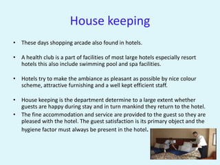 House keeping
• These days shopping arcade also found in hotels.

• A health club is a part of facilities of most large hotels especially resort
  hotels this also include swimming pool and spa facilities.

• Hotels try to make the ambiance as pleasant as possible by nice colour
  scheme, attractive furnishing and a well kept efficient staff.

• House keeping is the department determine to a large extent whether
  guests are happy during stay and in turn mankind they return to the hotel.
• The fine accommodation and service are provided to the guest so they are
  pleased with the hotel. The guest satisfaction is its primary object and the
  hygiene factor must always be present in the hotel.
 