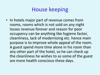 House keeping
• In hotels major part of revenue comes from
  rooms, rooms which is not sold on any night
  losses revenue forever and reason for poor
  occupancy can be anything like hygiene factor,
  cleanliness, lack of modernizing etc. hence main
  purpose is to improve whole appeal of the room.
  A guest spend more time alone in his room than
  any other part of the hotel, so he can check up
  the cleanliness he wishes to as some of the guest
  are more health conscious these days.
 
