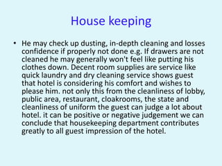 House keeping
• He may check up dusting, in-depth cleaning and losses
  confidence if properly not done e.g. If drawers are not
  cleaned he may generally won't feel like putting his
  clothes down. Decent room supplies are service like
  quick laundry and dry cleaning service shows guest
  that hotel is considering his comfort and wishes to
  please him. not only this from the cleanliness of lobby,
  public area, restaurant, cloakrooms, the state and
  cleanliness of uniform the guest can judge a lot about
  hotel. it can be positive or negative judgement we can
  conclude that housekeeping department contributes
  greatly to all guest impression of the hotel.
 