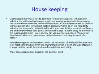House keeping
•   Cleanliness is the Vital factor to gain trust from your occupants. In hospitality
    industry, the individuals who were into it, are looking forward into the utmost of
    the service they can render to there clients.How can a businessman sell its product
    without proper label?or without captive packaging?Same as on the hospitality
    industry, the image of a certain Hotel is with in its people,its premises,its ambiance
    and on how they treat their guests.The lines that says "a home away from home" is
    the most popular tag in Hotels.So,how can you provide someone a "home away
    from home" when you cannot even deliver the most basic requirement of a
    home?
    Housekeeping plays an important role in the reputation of the hotels because one
    feels most comfortable only in the environment which is clean and well ordered, it
    is important for health foremost also for individual well being.
    Thus, housekeeping is as crucial as the business itself.
 
