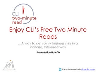 Enjoy CLI’s Free Two Minute
Reads
…A way to get savvy business skills in a
concise, bite-sized way
Presentation How-To
#twominutereads via @corplearning
 