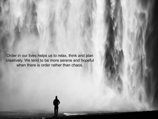 Order in our lives helps us to relax, think and plan
creatively. We tend to be more serene and hopeful
when there is order rather than chaos.
 