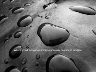 Where greed, arrogance and ignorance mix, tears tend to follow.
 