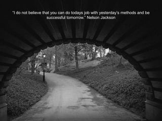 “I do not believe that you can do todays job with yesterday’s methods and be
successful tomorrow.” Nelson Jackson
 